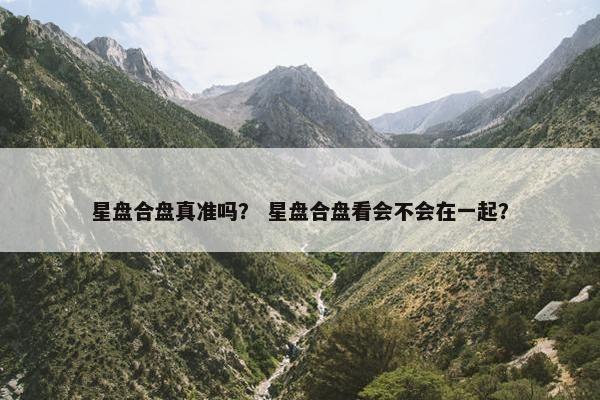 星盘合盘真准吗？ 星盘合盘看会不会在一起？