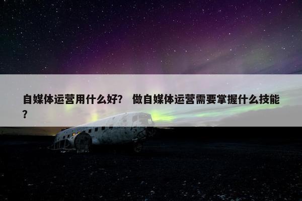 自媒体运营用什么好? 做自媒体运营需要掌握什么技能?