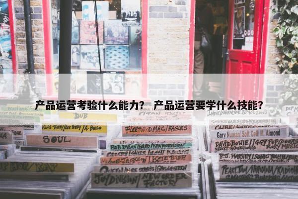 产品运营考验什么能力? 产品运营要学什么技能?