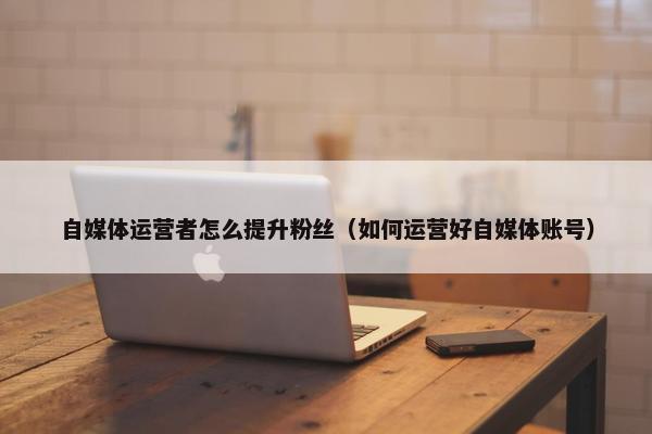 自媒体运营者怎么提升粉丝（如何运营好自媒体账号）