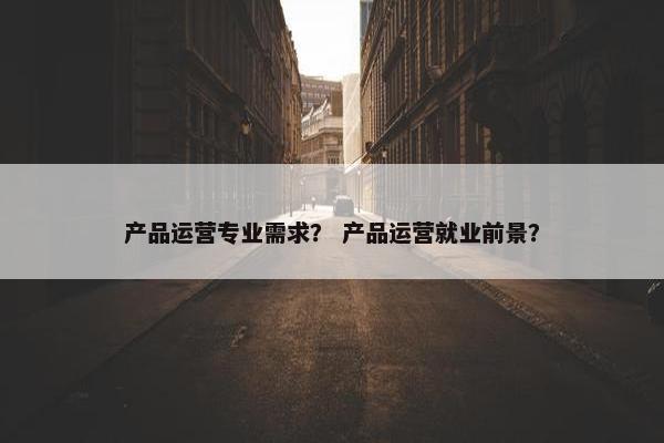 产品运营专业需求？ 产品运营就业前景？