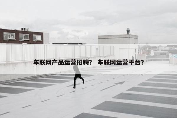 车联网产品运营招聘？ 车联网运营平台？