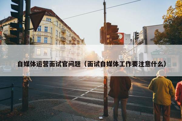 自媒体运营面试官问题（面试自媒体工作要注意什么）