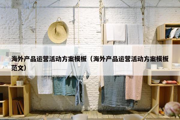 海外产品运营活动方案模板(海外产品运营活动方案模板范文)