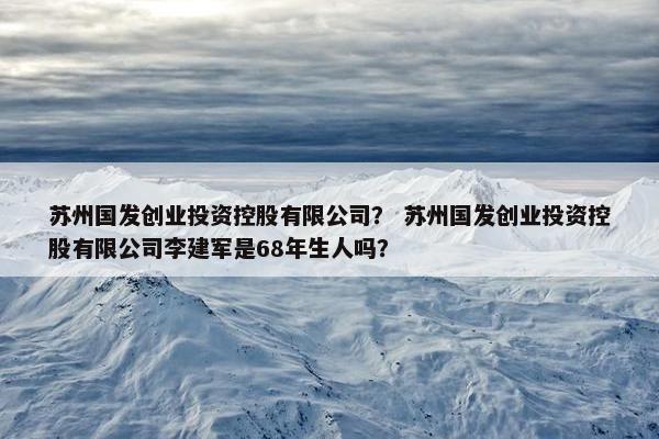 苏州国发创业投资控股有限公司？ 苏州国发创业投资控股有限公司李建军是68年生人吗？