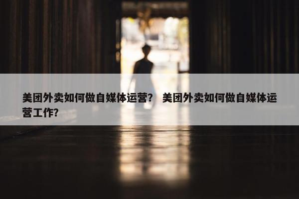 美团外卖如何做自媒体运营？ 美团外卖如何做自媒体运营工作？