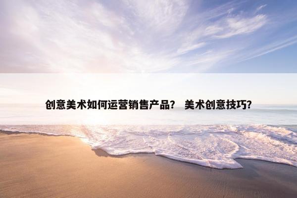 创意美术如何运营销售产品？ 美术创意技巧？