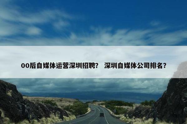 00后自媒体运营深圳招聘? 深圳自媒体公司排名?