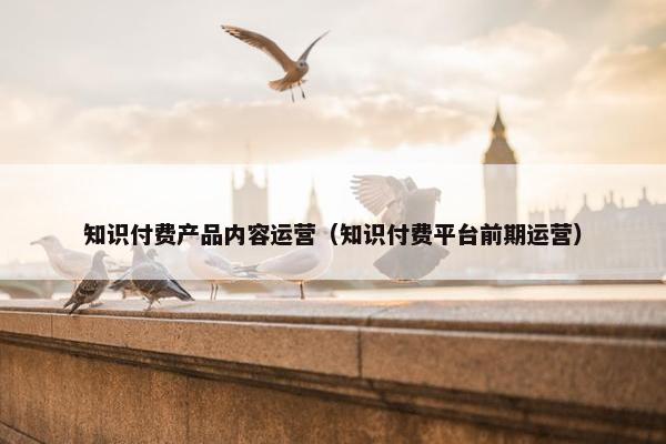 知识付费产品内容运营（知识付费平台前期运营）