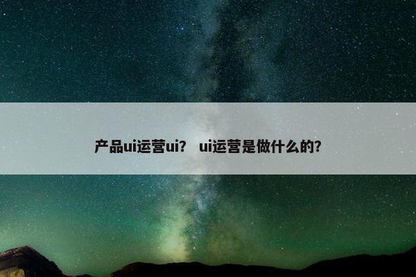 产品ui运营ui？ ui运营是做什么的？
