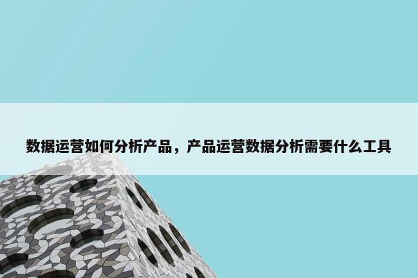 数据运营如何分析产品，产品运营数据分析需要什么工具