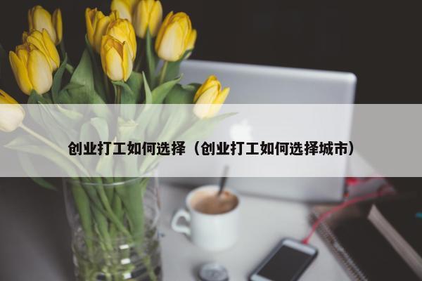 创业打工如何选择（创业打工如何选择城市）