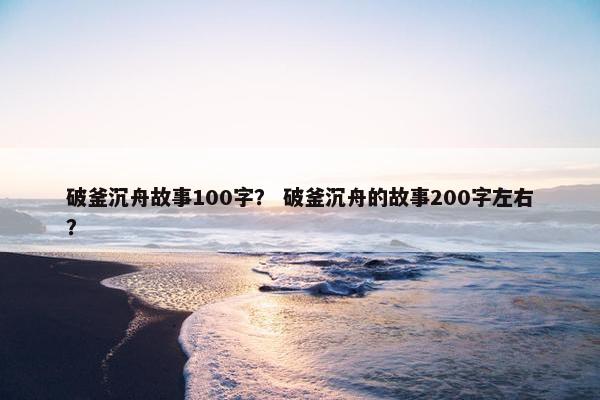 破釜沉舟故事100字？ 破釜沉舟的故事200字左右？
