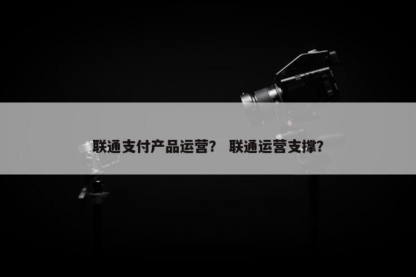 联通支付产品运营？ 联通运营支撑？