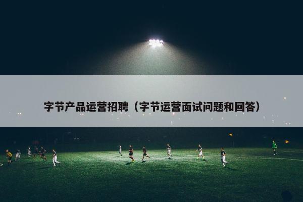字节产品运营招聘（字节运营面试问题和回答）