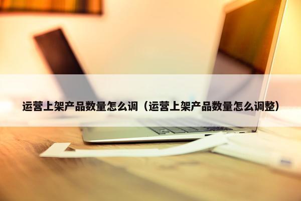 运营上架产品数量怎么调（运营上架产品数量怎么调整）