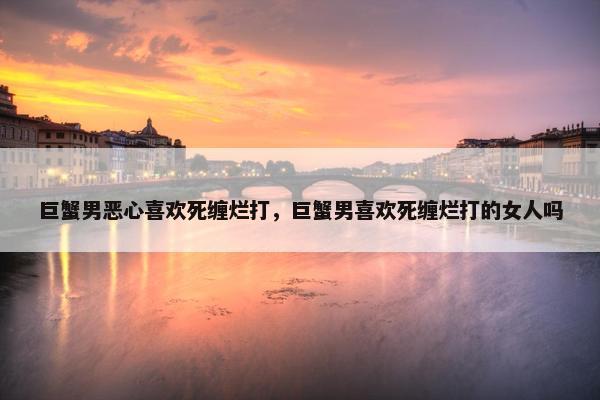 巨蟹男恶心喜欢死缠烂打，巨蟹男喜欢死缠烂打的女人吗