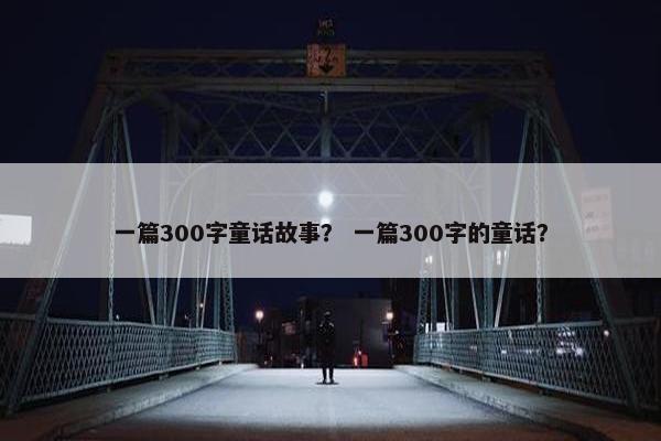 一篇300字童话故事? 一篇300字的童话?
