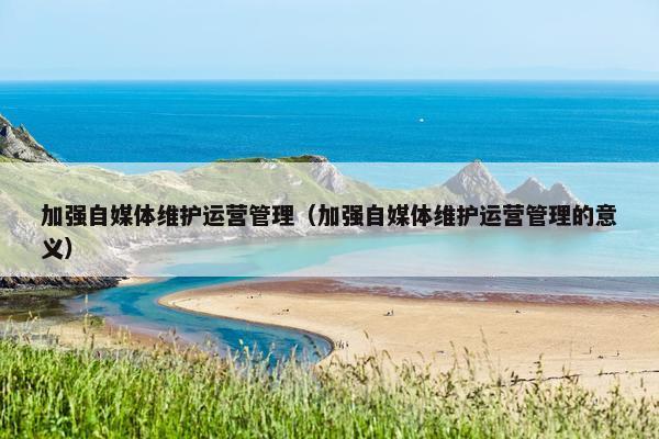 加强自媒体维护运营管理（加强自媒体维护运营管理的意义）