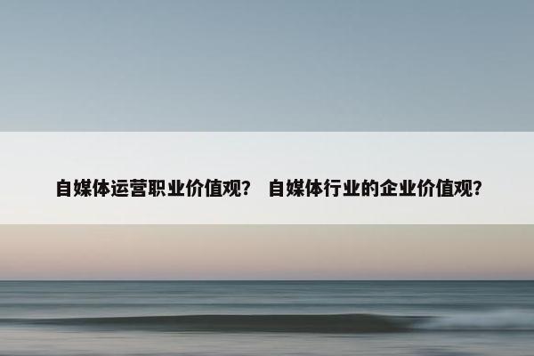 自媒体运营职业价值观？ 自媒体行业的企业价值观？